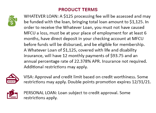 WHATEVER LOAN: A $125 processing fee will be assessed and may be funded with the loan, bringing total loan amount to $1,125. In order to receive the Whatever Loan, you must not have caused MFCU a loss, must be at your place of employment for at least 6 months, have direct deposit in your checking account at MFCU before funds will be disbursed, and be eligible for membership. A Whatever Loan of $1,125, covered with life and disability insurance, will have 12 monthly payments of $93.75 and an annual percentage rate of 22.378% APR. Insurance not required. Additional restrictions may apply. VISA: Approval and credit limit based on credit worthiness. Some restrictions may apply. Double points promotion expires 12/31/21. MORE TERMS ON BACK PERSONAL LOAN: Loan subject to credit approval. Some restrictions apply